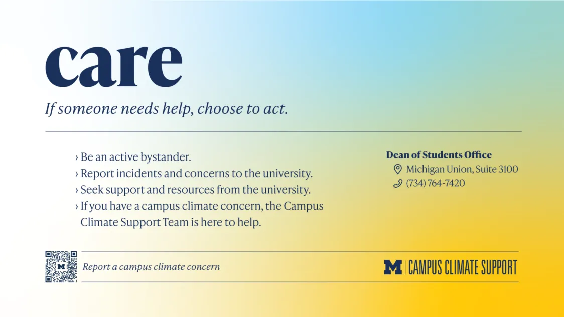 On a maize to blue gradient background, copy reads Care. If someone needs help, choose to act. This headline is followed by bullet points that read Be an active bystander. Report incidents and concerns to the university. Seek support and resources from the university. If you have a campus climate concern, the Campus Climate Support Team is here to help.