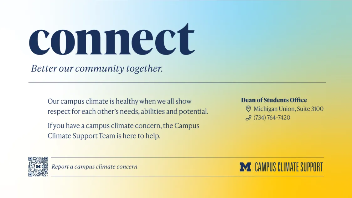 On a maize to blue gradient background, copy reads Connect. Better our community together. Our campus climate is healthy when we all show respect for each other’s needs, abilities and potential. If you have a campus climate concern, the Campus Climate Support Team is here to help. Dean of Students office Michigan Union, Suite 3100, 734-764-7420.