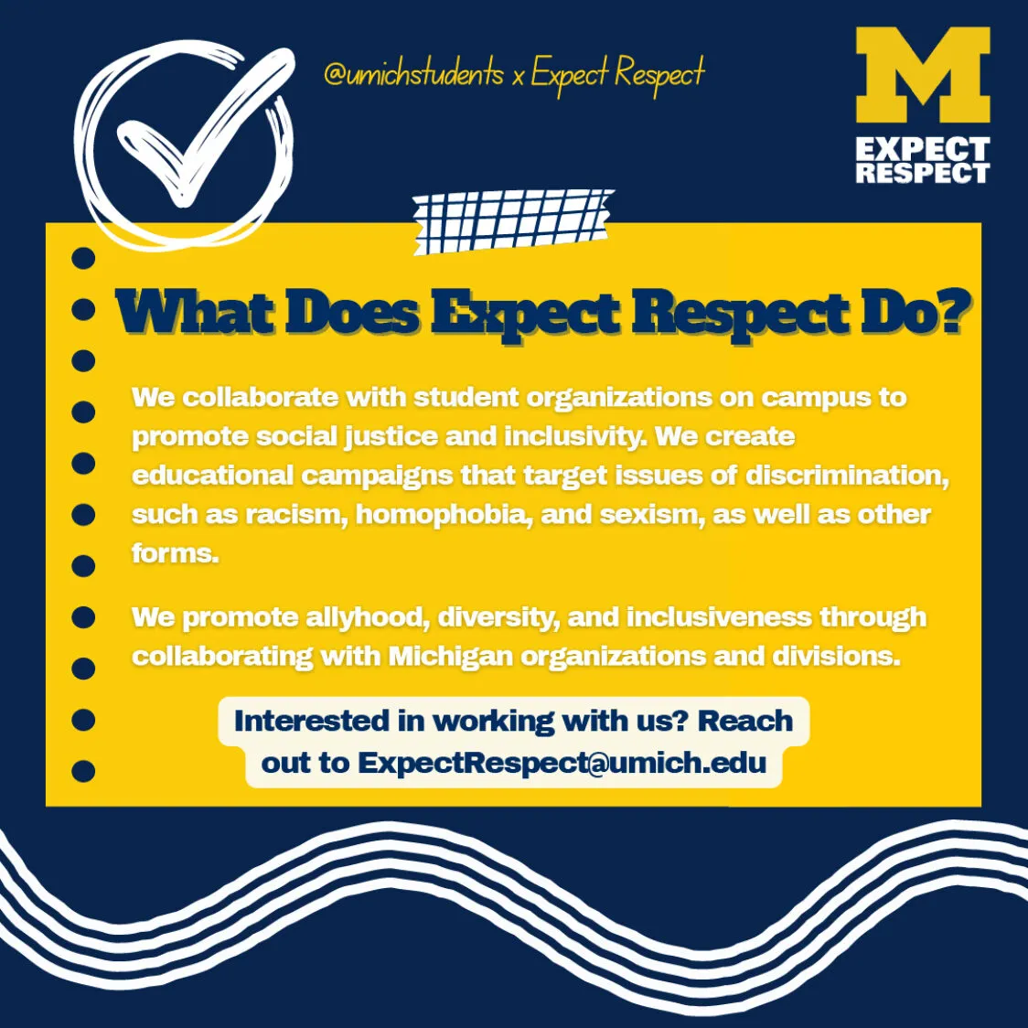 Maize and blue graphic reads What does Expect Respect do? We collaborate with student organizations on campus to promote social justice and inclusivity. We create educational campaigns that target issues of discrimination such as racism, homophobia, and sexism, as well as other forms. Interested in working with us? Reach out to ExpectRespect@umich.edu.