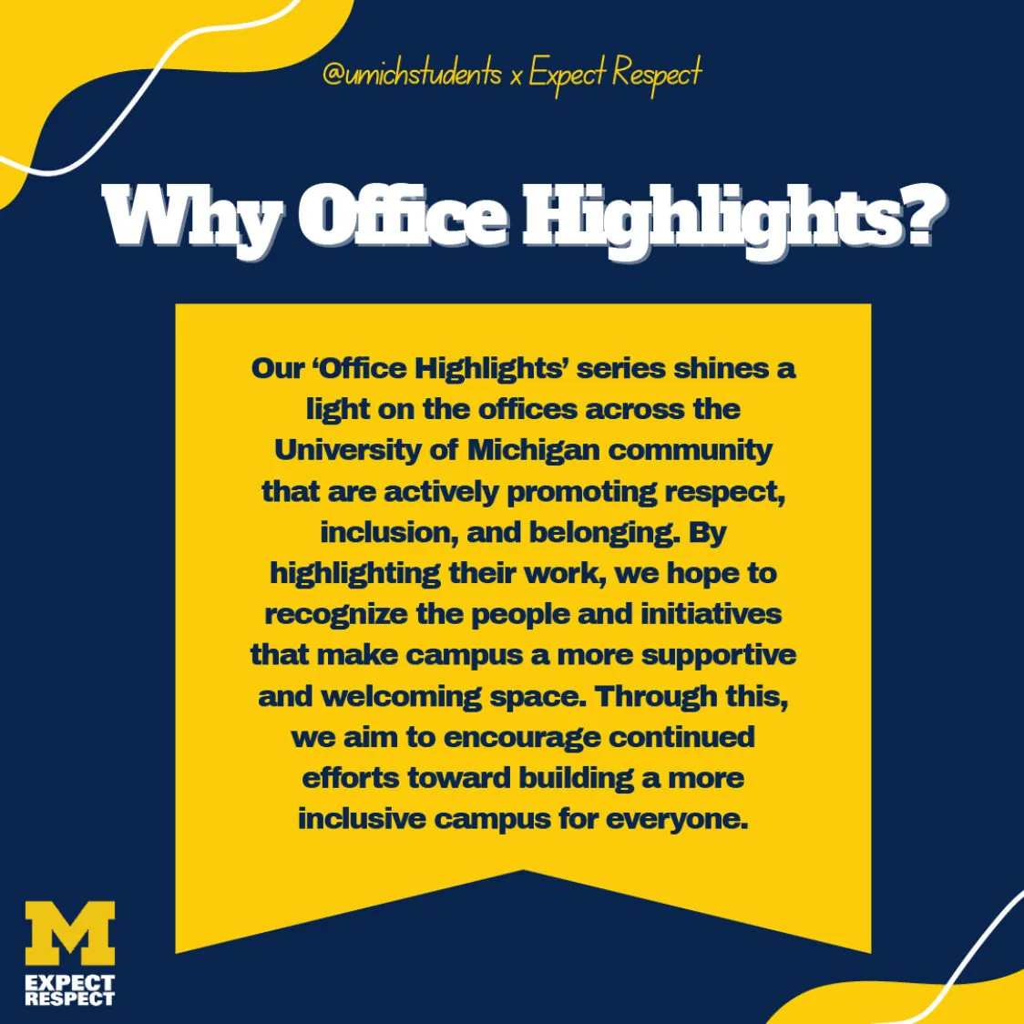 Maize and blue graphic reads Why Office Highlights? Our Office Highlights series shines a light on the offices across the University of Michigan community that are actively promoting respect, inclusion, and belonging. By highlighting their work we hope to recognize the people and initiatives that make campus a more supportive and welcoming space. Through this, we aim to encourage continued efforts toward building a more inclusive campus for everyone.